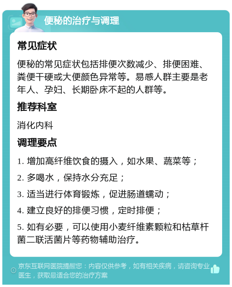 便秘的治疗与调理 常见症状 便秘的常见症状包括排便次数减少、排便困难、粪便干硬或大便颜色异常等。易感人群主要是老年人、孕妇、长期卧床不起的人群等。 推荐科室 消化内科 调理要点 1. 增加高纤维饮食的摄入，如水果、蔬菜等； 2. 多喝水，保持水分充足； 3. 适当进行体育锻炼，促进肠道蠕动； 4. 建立良好的排便习惯，定时排便； 5. 如有必要，可以使用小麦纤维素颗粒和枯草杆菌二联活菌片等药物辅助治疗。