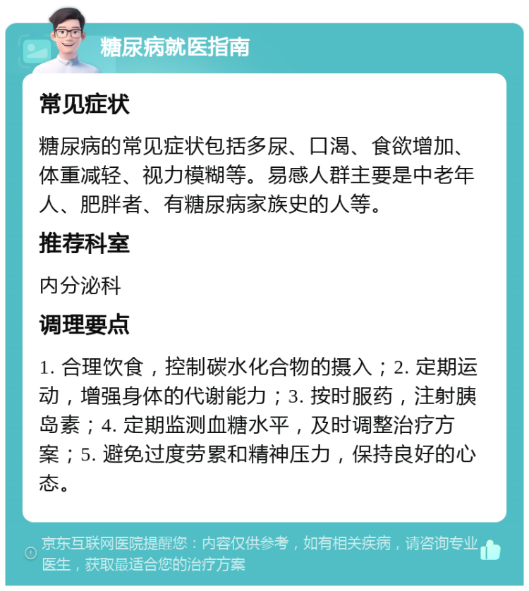 糖尿病就医指南 常见症状 糖尿病的常见症状包括多尿、口渴、食欲增加、体重减轻、视力模糊等。易感人群主要是中老年人、肥胖者、有糖尿病家族史的人等。 推荐科室 内分泌科 调理要点 1. 合理饮食，控制碳水化合物的摄入；2. 定期运动，增强身体的代谢能力；3. 按时服药，注射胰岛素；4. 定期监测血糖水平，及时调整治疗方案；5. 避免过度劳累和精神压力，保持良好的心态。