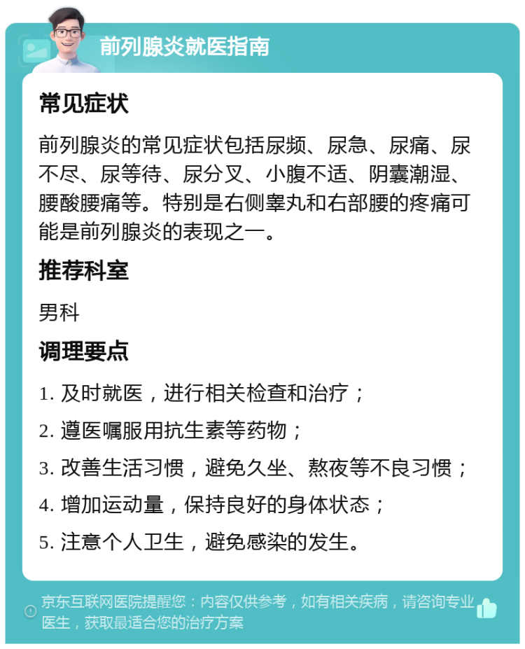 前列腺炎就医指南 常见症状 前列腺炎的常见症状包括尿频、尿急、尿痛、尿不尽、尿等待、尿分叉、小腹不适、阴囊潮湿、腰酸腰痛等。特别是右侧睾丸和右部腰的疼痛可能是前列腺炎的表现之一。 推荐科室 男科 调理要点 1. 及时就医，进行相关检查和治疗； 2. 遵医嘱服用抗生素等药物； 3. 改善生活习惯，避免久坐、熬夜等不良习惯； 4. 增加运动量，保持良好的身体状态； 5. 注意个人卫生，避免感染的发生。