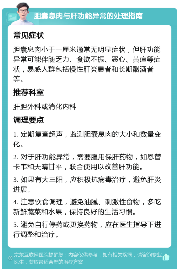 胆囊息肉与肝功能异常的处理指南 常见症状 胆囊息肉小于一厘米通常无明显症状，但肝功能异常可能伴随乏力、食欲不振、恶心、黄疸等症状，易感人群包括慢性肝炎患者和长期酗酒者等。 推荐科室 肝胆外科或消化内科 调理要点 1. 定期复查超声，监测胆囊息肉的大小和数量变化。 2. 对于肝功能异常，需要服用保肝药物，如恩替卡韦和天晴甘平，联合使用以改善肝功能。 3. 如果有大三阳，应积极抗病毒治疗，避免肝炎进展。 4. 注意饮食调理，避免油腻、刺激性食物，多吃新鲜蔬菜和水果，保持良好的生活习惯。 5. 避免自行停药或更换药物，应在医生指导下进行调整和治疗。