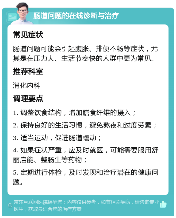 肠道问题的在线诊断与治疗 常见症状 肠道问题可能会引起腹胀、排便不畅等症状，尤其是在压力大、生活节奏快的人群中更为常见。 推荐科室 消化内科 调理要点 1. 调整饮食结构，增加膳食纤维的摄入； 2. 保持良好的生活习惯，避免熬夜和过度劳累； 3. 适当运动，促进肠道蠕动； 4. 如果症状严重，应及时就医，可能需要服用舒丽启能、整肠生等药物； 5. 定期进行体检，及时发现和治疗潜在的健康问题。