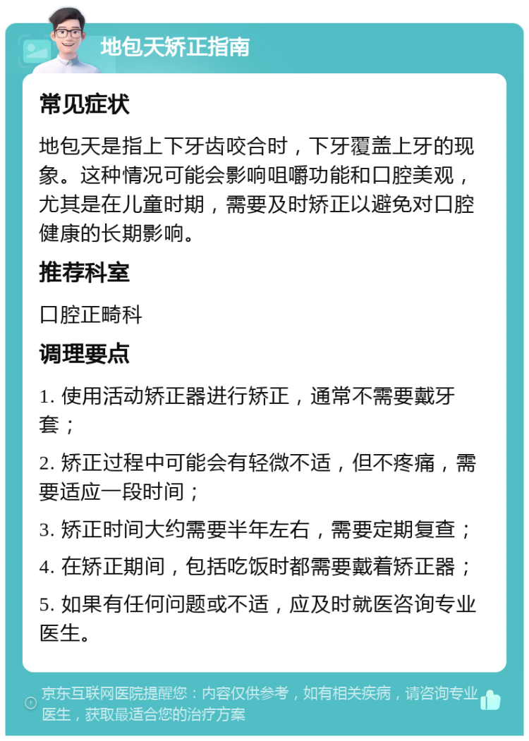 地包天矫正指南 常见症状 地包天是指上下牙齿咬合时，下牙覆盖上牙的现象。这种情况可能会影响咀嚼功能和口腔美观，尤其是在儿童时期，需要及时矫正以避免对口腔健康的长期影响。 推荐科室 口腔正畸科 调理要点 1. 使用活动矫正器进行矫正，通常不需要戴牙套； 2. 矫正过程中可能会有轻微不适，但不疼痛，需要适应一段时间； 3. 矫正时间大约需要半年左右，需要定期复查； 4. 在矫正期间，包括吃饭时都需要戴着矫正器； 5. 如果有任何问题或不适，应及时就医咨询专业医生。