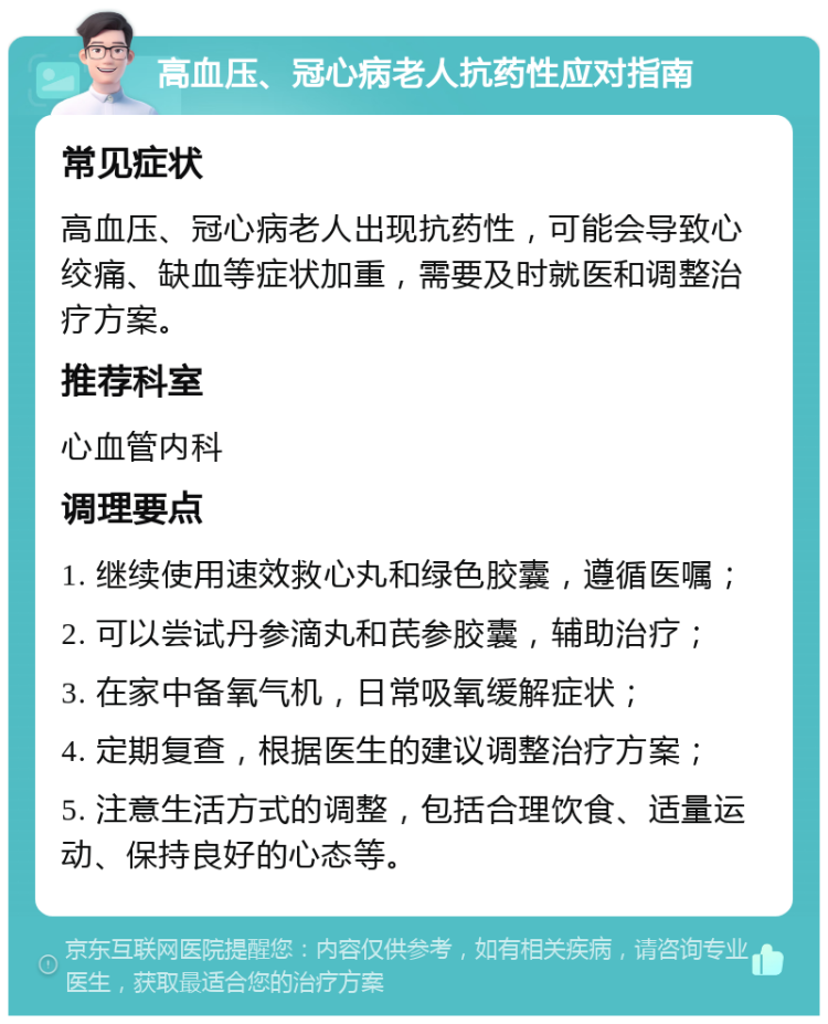 高血压、冠心病老人抗药性应对指南 常见症状 高血压、冠心病老人出现抗药性，可能会导致心绞痛、缺血等症状加重，需要及时就医和调整治疗方案。 推荐科室 心血管内科 调理要点 1. 继续使用速效救心丸和绿色胶囊，遵循医嘱； 2. 可以尝试丹参滴丸和芪参胶囊，辅助治疗； 3. 在家中备氧气机，日常吸氧缓解症状； 4. 定期复查，根据医生的建议调整治疗方案； 5. 注意生活方式的调整，包括合理饮食、适量运动、保持良好的心态等。