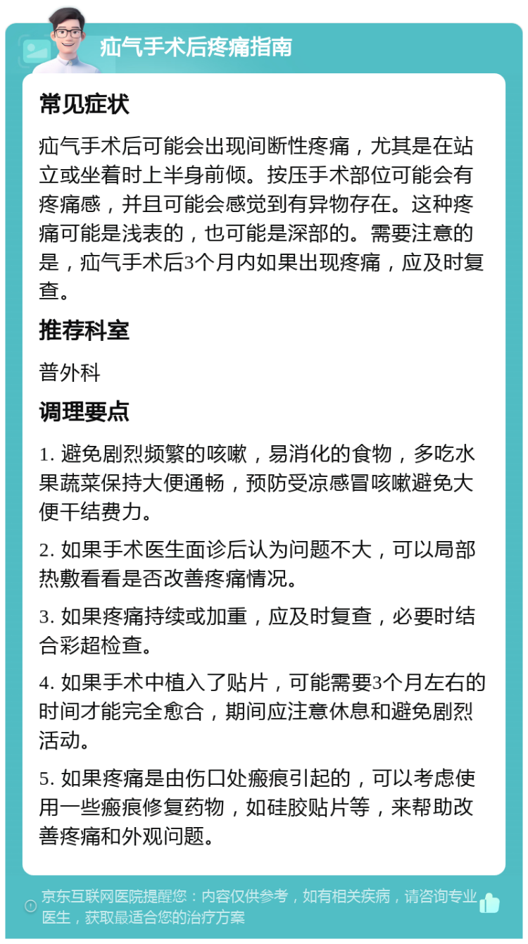 疝气手术后疼痛指南 常见症状 疝气手术后可能会出现间断性疼痛，尤其是在站立或坐着时上半身前倾。按压手术部位可能会有疼痛感，并且可能会感觉到有异物存在。这种疼痛可能是浅表的，也可能是深部的。需要注意的是，疝气手术后3个月内如果出现疼痛，应及时复查。 推荐科室 普外科 调理要点 1. 避免剧烈频繁的咳嗽，易消化的食物，多吃水果蔬菜保持大便通畅，预防受凉感冒咳嗽避免大便干结费力。 2. 如果手术医生面诊后认为问题不大，可以局部热敷看看是否改善疼痛情况。 3. 如果疼痛持续或加重，应及时复查，必要时结合彩超检查。 4. 如果手术中植入了贴片，可能需要3个月左右的时间才能完全愈合，期间应注意休息和避免剧烈活动。 5. 如果疼痛是由伤口处瘢痕引起的，可以考虑使用一些瘢痕修复药物，如硅胶贴片等，来帮助改善疼痛和外观问题。