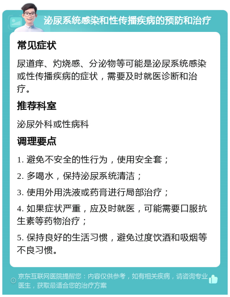 泌尿系统感染和性传播疾病的预防和治疗 常见症状 尿道痒、灼烧感、分泌物等可能是泌尿系统感染或性传播疾病的症状，需要及时就医诊断和治疗。 推荐科室 泌尿外科或性病科 调理要点 1. 避免不安全的性行为，使用安全套； 2. 多喝水，保持泌尿系统清洁； 3. 使用外用洗液或药膏进行局部治疗； 4. 如果症状严重，应及时就医，可能需要口服抗生素等药物治疗； 5. 保持良好的生活习惯，避免过度饮酒和吸烟等不良习惯。