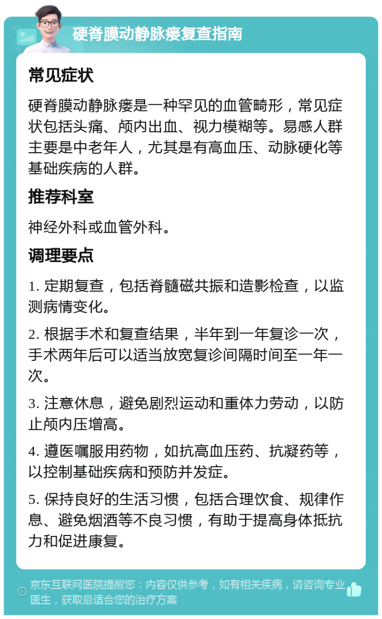 硬脊膜动静脉瘘复查指南 常见症状 硬脊膜动静脉瘘是一种罕见的血管畸形，常见症状包括头痛、颅内出血、视力模糊等。易感人群主要是中老年人，尤其是有高血压、动脉硬化等基础疾病的人群。 推荐科室 神经外科或血管外科。 调理要点 1. 定期复查，包括脊髓磁共振和造影检查，以监测病情变化。 2. 根据手术和复查结果，半年到一年复诊一次，手术两年后可以适当放宽复诊间隔时间至一年一次。 3. 注意休息，避免剧烈运动和重体力劳动，以防止颅内压增高。 4. 遵医嘱服用药物，如抗高血压药、抗凝药等，以控制基础疾病和预防并发症。 5. 保持良好的生活习惯，包括合理饮食、规律作息、避免烟酒等不良习惯，有助于提高身体抵抗力和促进康复。