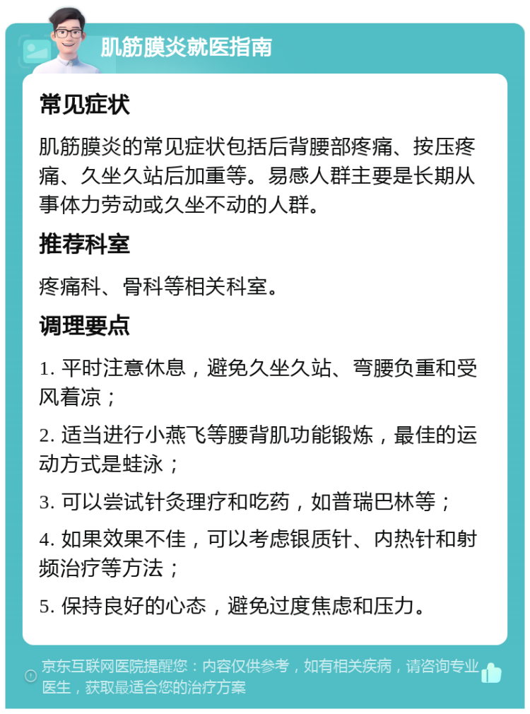 肌筋膜炎就医指南 常见症状 肌筋膜炎的常见症状包括后背腰部疼痛、按压疼痛、久坐久站后加重等。易感人群主要是长期从事体力劳动或久坐不动的人群。 推荐科室 疼痛科、骨科等相关科室。 调理要点 1. 平时注意休息，避免久坐久站、弯腰负重和受风着凉； 2. 适当进行小燕飞等腰背肌功能锻炼，最佳的运动方式是蛙泳； 3. 可以尝试针灸理疗和吃药，如普瑞巴林等； 4. 如果效果不佳，可以考虑银质针、内热针和射频治疗等方法； 5. 保持良好的心态，避免过度焦虑和压力。