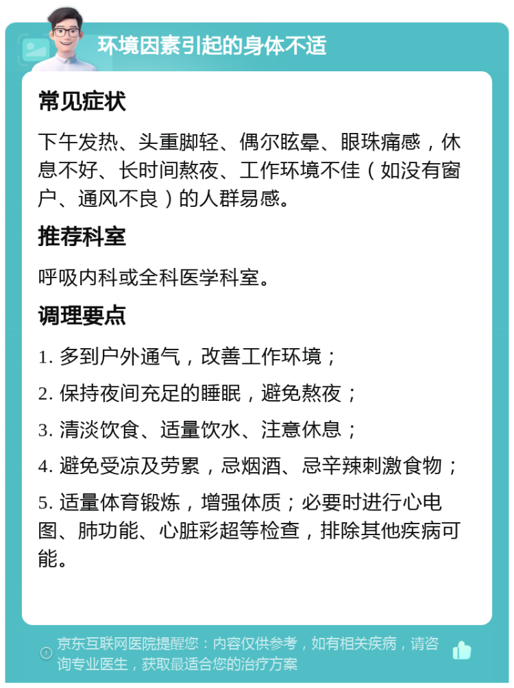 环境因素引起的身体不适 常见症状 下午发热、头重脚轻、偶尔眩晕、眼珠痛感，休息不好、长时间熬夜、工作环境不佳（如没有窗户、通风不良）的人群易感。 推荐科室 呼吸内科或全科医学科室。 调理要点 1. 多到户外通气，改善工作环境； 2. 保持夜间充足的睡眠，避免熬夜； 3. 清淡饮食、适量饮水、注意休息； 4. 避免受凉及劳累，忌烟酒、忌辛辣刺激食物； 5. 适量体育锻炼，增强体质；必要时进行心电图、肺功能、心脏彩超等检查，排除其他疾病可能。