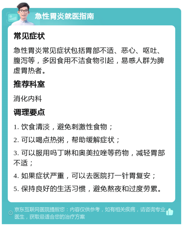 急性胃炎就医指南 常见症状 急性胃炎常见症状包括胃部不适、恶心、呕吐、腹泻等，多因食用不洁食物引起，易感人群为脾虚胃热者。 推荐科室 消化内科 调理要点 1. 饮食清淡，避免刺激性食物； 2. 可以喝点热粥，帮助缓解症状； 3. 可以服用吗丁啉和奥美拉唑等药物，减轻胃部不适； 4. 如果症状严重，可以去医院打一针胃复安； 5. 保持良好的生活习惯，避免熬夜和过度劳累。