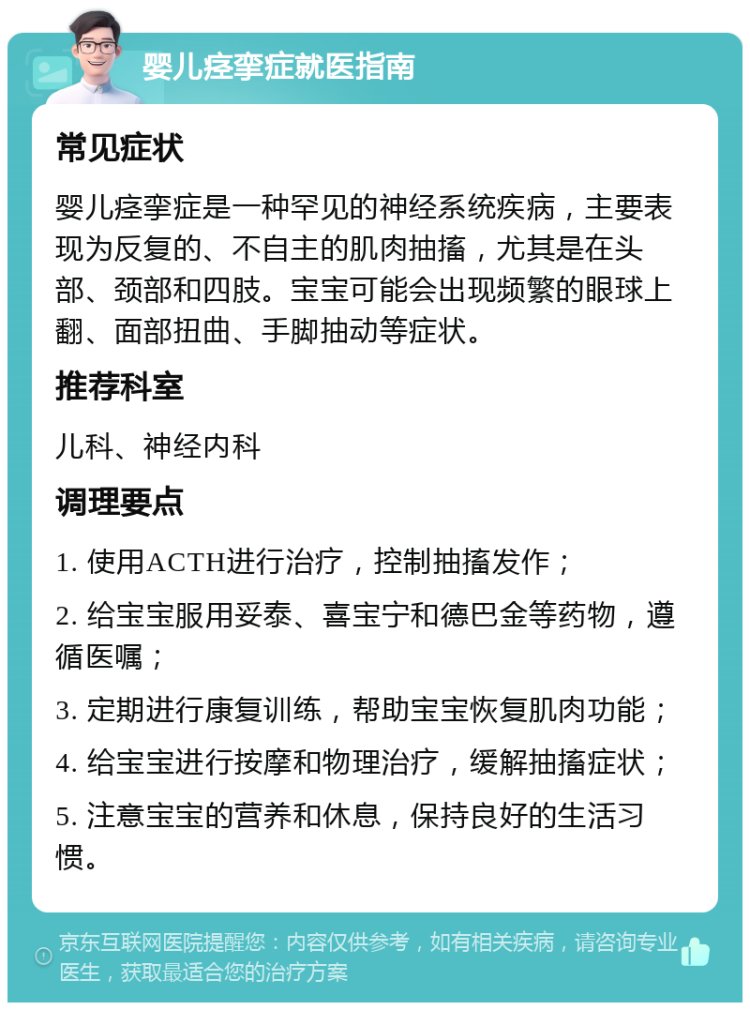 婴儿痉挛症就医指南 常见症状 婴儿痉挛症是一种罕见的神经系统疾病，主要表现为反复的、不自主的肌肉抽搐，尤其是在头部、颈部和四肢。宝宝可能会出现频繁的眼球上翻、面部扭曲、手脚抽动等症状。 推荐科室 儿科、神经内科 调理要点 1. 使用ACTH进行治疗，控制抽搐发作； 2. 给宝宝服用妥泰、喜宝宁和德巴金等药物，遵循医嘱； 3. 定期进行康复训练，帮助宝宝恢复肌肉功能； 4. 给宝宝进行按摩和物理治疗，缓解抽搐症状； 5. 注意宝宝的营养和休息，保持良好的生活习惯。