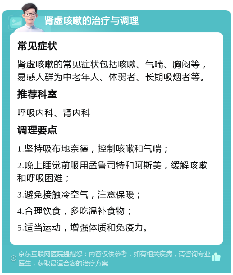 肾虚咳嗽的治疗与调理 常见症状 肾虚咳嗽的常见症状包括咳嗽、气喘、胸闷等，易感人群为中老年人、体弱者、长期吸烟者等。 推荐科室 呼吸内科、肾内科 调理要点 1.坚持吸布地奈德，控制咳嗽和气喘； 2.晚上睡觉前服用孟鲁司特和阿斯美，缓解咳嗽和呼吸困难； 3.避免接触冷空气，注意保暖； 4.合理饮食，多吃温补食物； 5.适当运动，增强体质和免疫力。