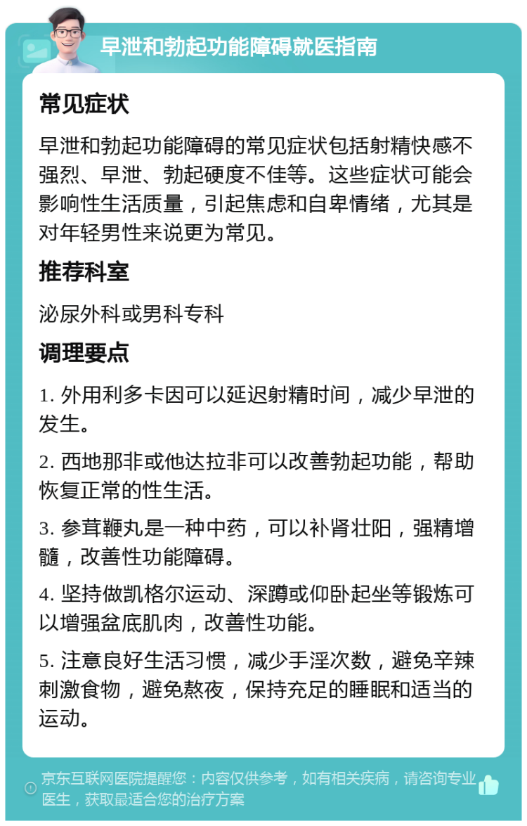 早泄和勃起功能障碍就医指南 常见症状 早泄和勃起功能障碍的常见症状包括射精快感不强烈、早泄、勃起硬度不佳等。这些症状可能会影响性生活质量，引起焦虑和自卑情绪，尤其是对年轻男性来说更为常见。 推荐科室 泌尿外科或男科专科 调理要点 1. 外用利多卡因可以延迟射精时间，减少早泄的发生。 2. 西地那非或他达拉非可以改善勃起功能，帮助恢复正常的性生活。 3. 参茸鞭丸是一种中药，可以补肾壮阳，强精增髓，改善性功能障碍。 4. 坚持做凯格尔运动、深蹲或仰卧起坐等锻炼可以增强盆底肌肉，改善性功能。 5. 注意良好生活习惯，减少手淫次数，避免辛辣刺激食物，避免熬夜，保持充足的睡眠和适当的运动。