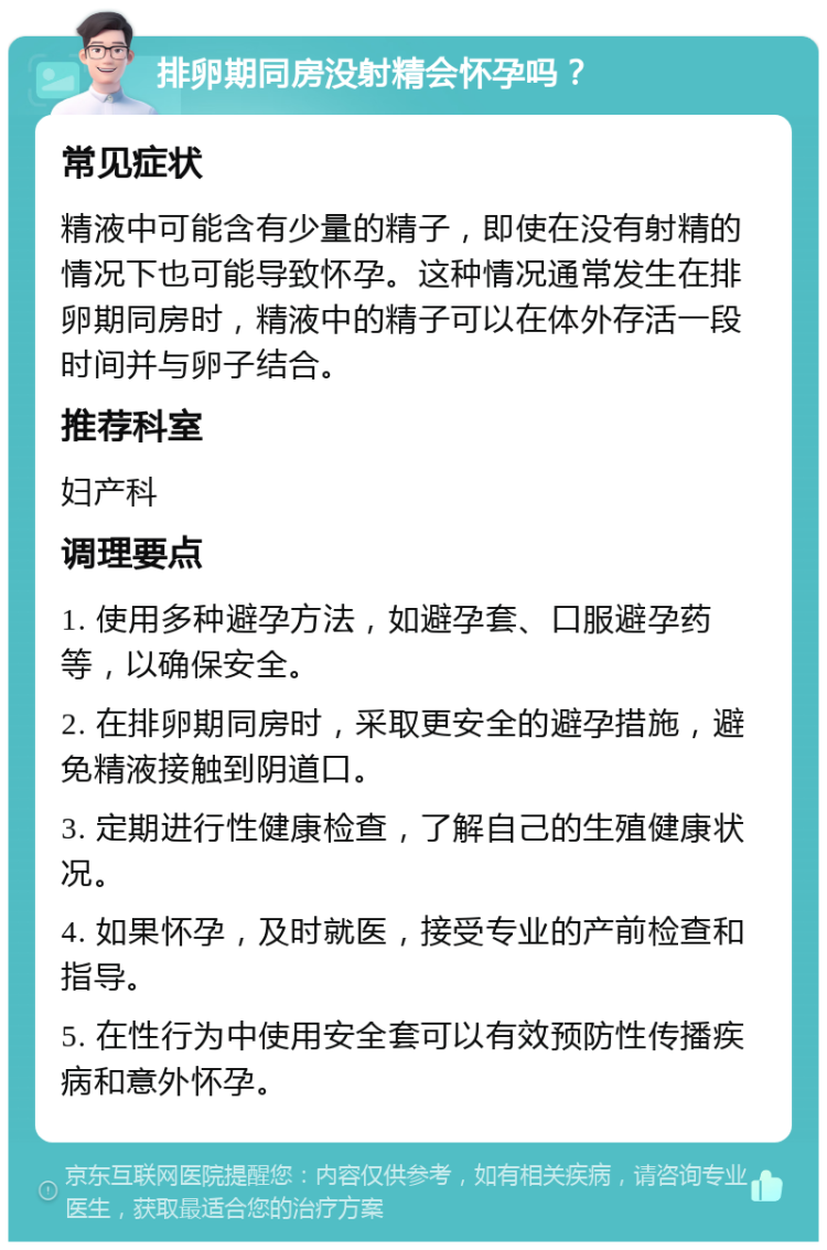 排卵期同房没射精会怀孕吗？ 常见症状 精液中可能含有少量的精子，即使在没有射精的情况下也可能导致怀孕。这种情况通常发生在排卵期同房时，精液中的精子可以在体外存活一段时间并与卵子结合。 推荐科室 妇产科 调理要点 1. 使用多种避孕方法，如避孕套、口服避孕药等，以确保安全。 2. 在排卵期同房时，采取更安全的避孕措施，避免精液接触到阴道口。 3. 定期进行性健康检查，了解自己的生殖健康状况。 4. 如果怀孕，及时就医，接受专业的产前检查和指导。 5. 在性行为中使用安全套可以有效预防性传播疾病和意外怀孕。