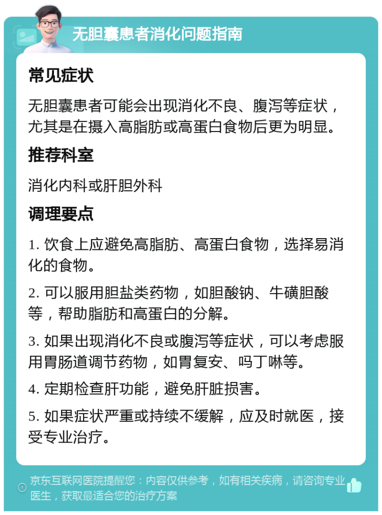 无胆囊患者消化问题指南 常见症状 无胆囊患者可能会出现消化不良、腹泻等症状，尤其是在摄入高脂肪或高蛋白食物后更为明显。 推荐科室 消化内科或肝胆外科 调理要点 1. 饮食上应避免高脂肪、高蛋白食物，选择易消化的食物。 2. 可以服用胆盐类药物，如胆酸钠、牛磺胆酸等，帮助脂肪和高蛋白的分解。 3. 如果出现消化不良或腹泻等症状，可以考虑服用胃肠道调节药物，如胃复安、吗丁啉等。 4. 定期检查肝功能，避免肝脏损害。 5. 如果症状严重或持续不缓解，应及时就医，接受专业治疗。