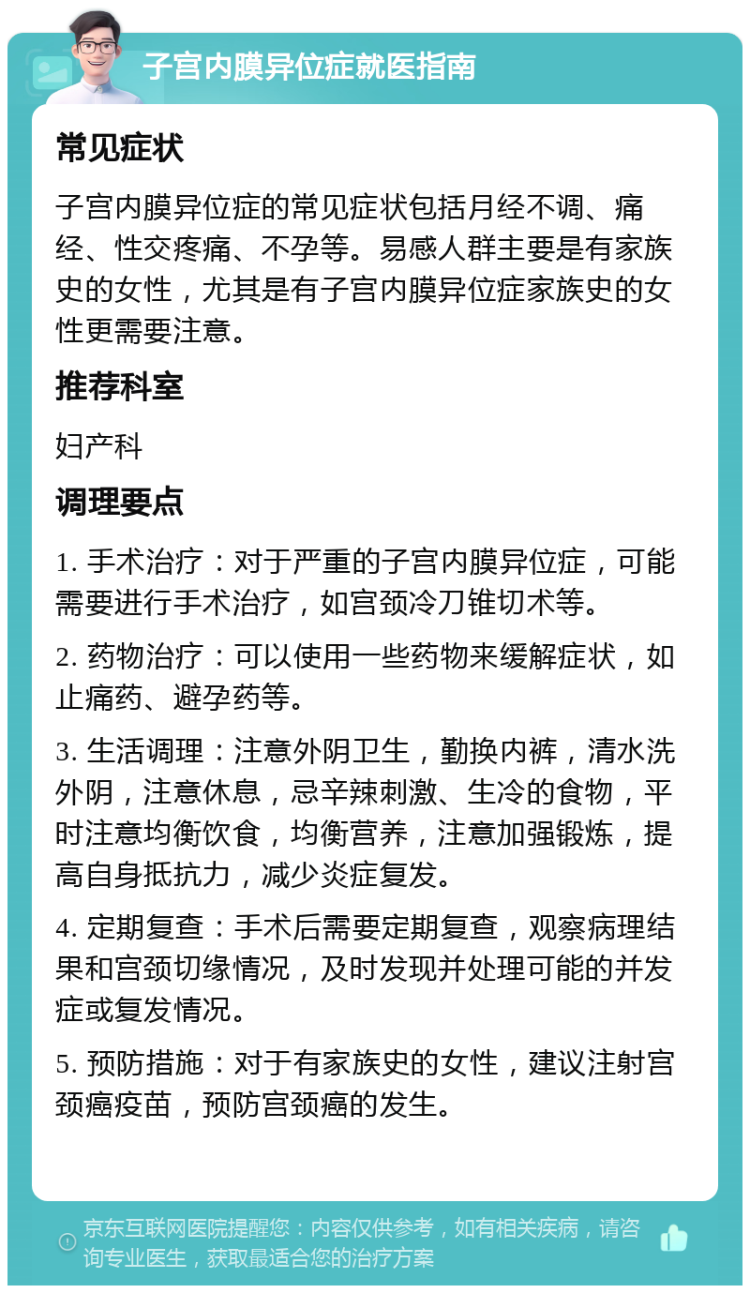 子宫内膜异位症就医指南 常见症状 子宫内膜异位症的常见症状包括月经不调、痛经、性交疼痛、不孕等。易感人群主要是有家族史的女性，尤其是有子宫内膜异位症家族史的女性更需要注意。 推荐科室 妇产科 调理要点 1. 手术治疗：对于严重的子宫内膜异位症，可能需要进行手术治疗，如宫颈冷刀锥切术等。 2. 药物治疗：可以使用一些药物来缓解症状，如止痛药、避孕药等。 3. 生活调理：注意外阴卫生，勤换内裤，清水洗外阴，注意休息，忌辛辣刺激、生冷的食物，平时注意均衡饮食，均衡营养，注意加强锻炼，提高自身抵抗力，减少炎症复发。 4. 定期复查：手术后需要定期复查，观察病理结果和宫颈切缘情况，及时发现并处理可能的并发症或复发情况。 5. 预防措施：对于有家族史的女性，建议注射宫颈癌疫苗，预防宫颈癌的发生。