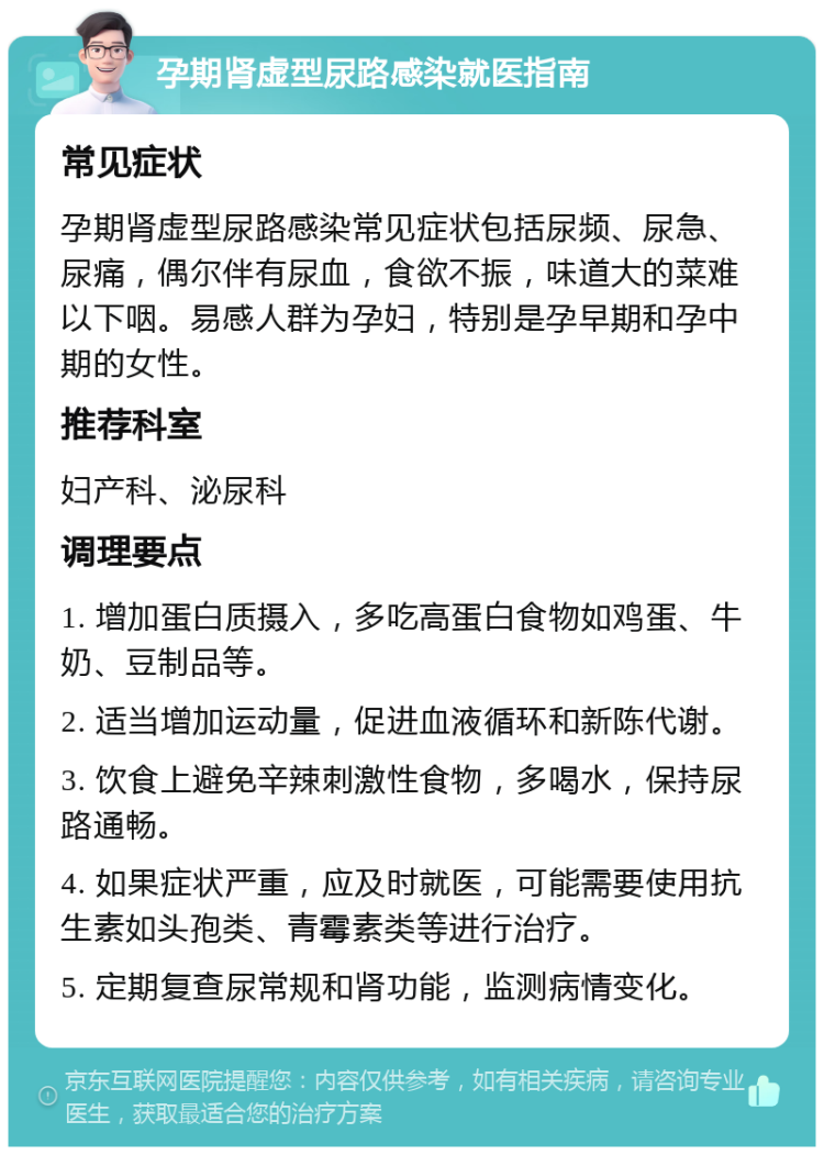 孕期肾虚型尿路感染就医指南 常见症状 孕期肾虚型尿路感染常见症状包括尿频、尿急、尿痛，偶尔伴有尿血，食欲不振，味道大的菜难以下咽。易感人群为孕妇，特别是孕早期和孕中期的女性。 推荐科室 妇产科、泌尿科 调理要点 1. 增加蛋白质摄入，多吃高蛋白食物如鸡蛋、牛奶、豆制品等。 2. 适当增加运动量，促进血液循环和新陈代谢。 3. 饮食上避免辛辣刺激性食物，多喝水，保持尿路通畅。 4. 如果症状严重，应及时就医，可能需要使用抗生素如头孢类、青霉素类等进行治疗。 5. 定期复查尿常规和肾功能，监测病情变化。