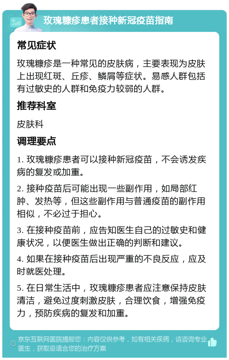 玫瑰糠疹患者接种新冠疫苗指南 常见症状 玫瑰糠疹是一种常见的皮肤病，主要表现为皮肤上出现红斑、丘疹、鳞屑等症状。易感人群包括有过敏史的人群和免疫力较弱的人群。 推荐科室 皮肤科 调理要点 1. 玫瑰糠疹患者可以接种新冠疫苗，不会诱发疾病的复发或加重。 2. 接种疫苗后可能出现一些副作用，如局部红肿、发热等，但这些副作用与普通疫苗的副作用相似，不必过于担心。 3. 在接种疫苗前，应告知医生自己的过敏史和健康状况，以便医生做出正确的判断和建议。 4. 如果在接种疫苗后出现严重的不良反应，应及时就医处理。 5. 在日常生活中，玫瑰糠疹患者应注意保持皮肤清洁，避免过度刺激皮肤，合理饮食，增强免疫力，预防疾病的复发和加重。