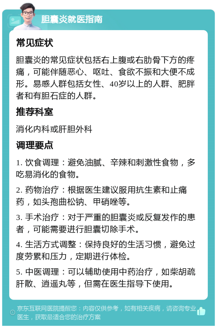 胆囊炎就医指南 常见症状 胆囊炎的常见症状包括右上腹或右肋骨下方的疼痛，可能伴随恶心、呕吐、食欲不振和大便不成形。易感人群包括女性、40岁以上的人群、肥胖者和有胆石症的人群。 推荐科室 消化内科或肝胆外科 调理要点 1. 饮食调理：避免油腻、辛辣和刺激性食物，多吃易消化的食物。 2. 药物治疗：根据医生建议服用抗生素和止痛药，如头孢曲松钠、甲硝唑等。 3. 手术治疗：对于严重的胆囊炎或反复发作的患者，可能需要进行胆囊切除手术。 4. 生活方式调整：保持良好的生活习惯，避免过度劳累和压力，定期进行体检。 5. 中医调理：可以辅助使用中药治疗，如柴胡疏肝散、逍遥丸等，但需在医生指导下使用。