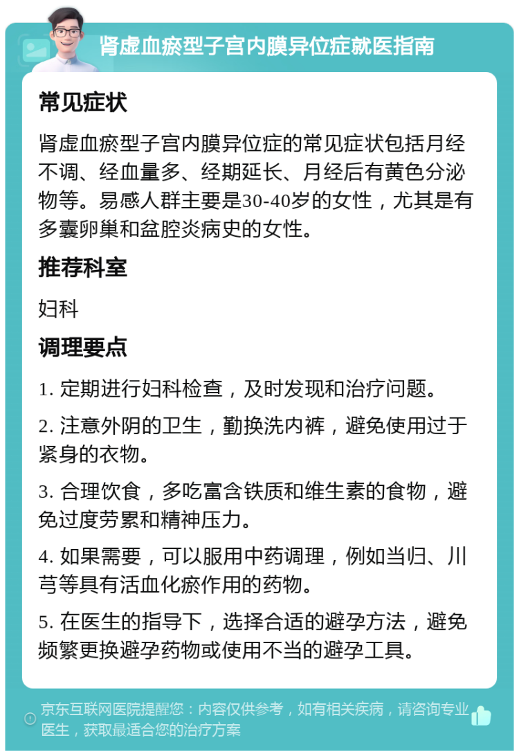 肾虚血瘀型子宫内膜异位症就医指南 常见症状 肾虚血瘀型子宫内膜异位症的常见症状包括月经不调、经血量多、经期延长、月经后有黄色分泌物等。易感人群主要是30-40岁的女性，尤其是有多囊卵巢和盆腔炎病史的女性。 推荐科室 妇科 调理要点 1. 定期进行妇科检查，及时发现和治疗问题。 2. 注意外阴的卫生，勤换洗内裤，避免使用过于紧身的衣物。 3. 合理饮食，多吃富含铁质和维生素的食物，避免过度劳累和精神压力。 4. 如果需要，可以服用中药调理，例如当归、川芎等具有活血化瘀作用的药物。 5. 在医生的指导下，选择合适的避孕方法，避免频繁更换避孕药物或使用不当的避孕工具。