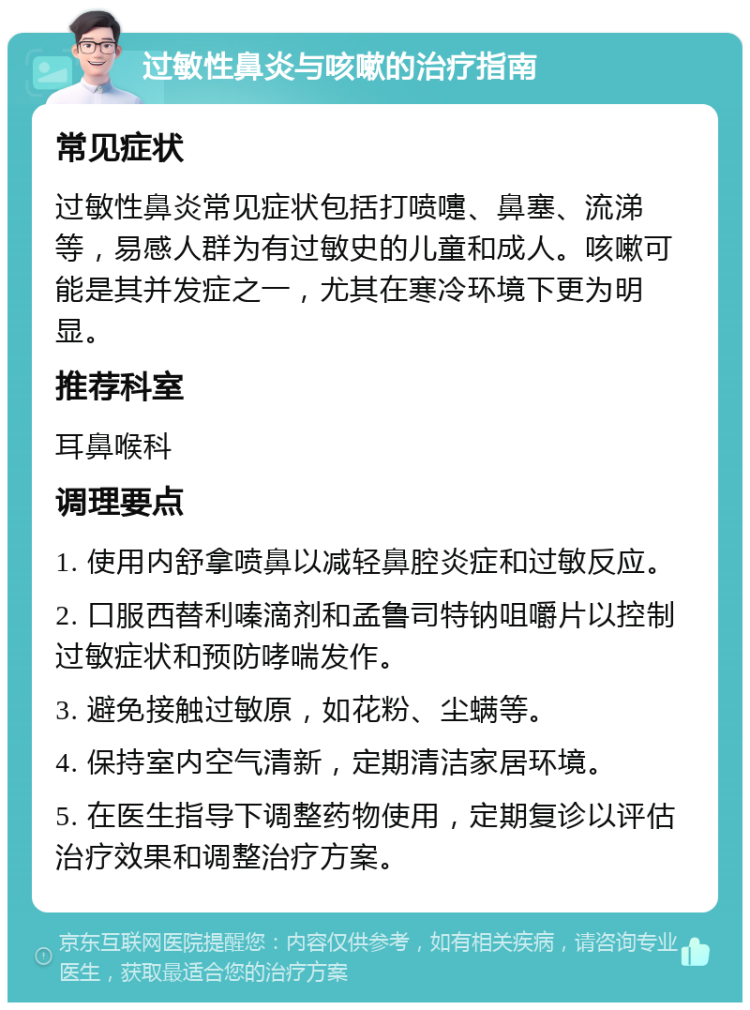 过敏性鼻炎与咳嗽的治疗指南 常见症状 过敏性鼻炎常见症状包括打喷嚏、鼻塞、流涕等，易感人群为有过敏史的儿童和成人。咳嗽可能是其并发症之一，尤其在寒冷环境下更为明显。 推荐科室 耳鼻喉科 调理要点 1. 使用内舒拿喷鼻以减轻鼻腔炎症和过敏反应。 2. 口服西替利嗪滴剂和孟鲁司特钠咀嚼片以控制过敏症状和预防哮喘发作。 3. 避免接触过敏原，如花粉、尘螨等。 4. 保持室内空气清新，定期清洁家居环境。 5. 在医生指导下调整药物使用，定期复诊以评估治疗效果和调整治疗方案。