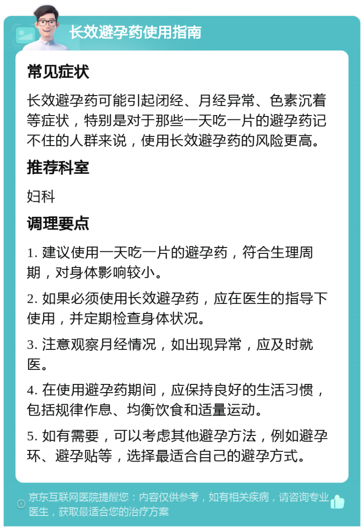 长效避孕药使用指南 常见症状 长效避孕药可能引起闭经、月经异常、色素沉着等症状，特别是对于那些一天吃一片的避孕药记不住的人群来说，使用长效避孕药的风险更高。 推荐科室 妇科 调理要点 1. 建议使用一天吃一片的避孕药，符合生理周期，对身体影响较小。 2. 如果必须使用长效避孕药，应在医生的指导下使用，并定期检查身体状况。 3. 注意观察月经情况，如出现异常，应及时就医。 4. 在使用避孕药期间，应保持良好的生活习惯，包括规律作息、均衡饮食和适量运动。 5. 如有需要，可以考虑其他避孕方法，例如避孕环、避孕贴等，选择最适合自己的避孕方式。