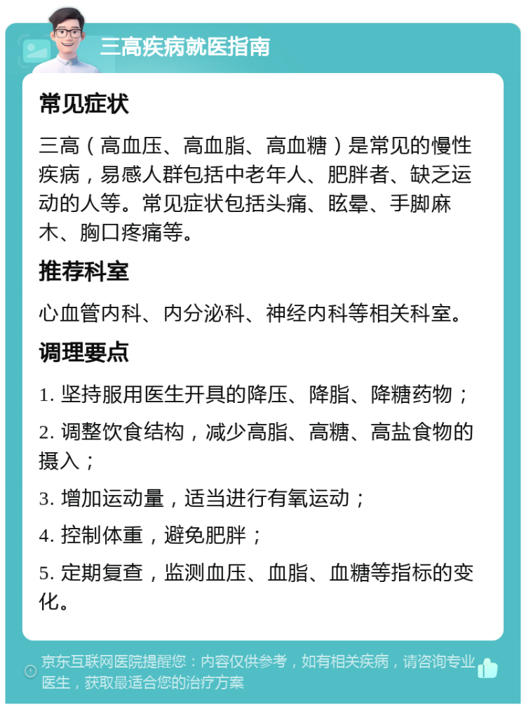 三高疾病就医指南 常见症状 三高（高血压、高血脂、高血糖）是常见的慢性疾病，易感人群包括中老年人、肥胖者、缺乏运动的人等。常见症状包括头痛、眩晕、手脚麻木、胸口疼痛等。 推荐科室 心血管内科、内分泌科、神经内科等相关科室。 调理要点 1. 坚持服用医生开具的降压、降脂、降糖药物； 2. 调整饮食结构，减少高脂、高糖、高盐食物的摄入； 3. 增加运动量，适当进行有氧运动； 4. 控制体重，避免肥胖； 5. 定期复查，监测血压、血脂、血糖等指标的变化。