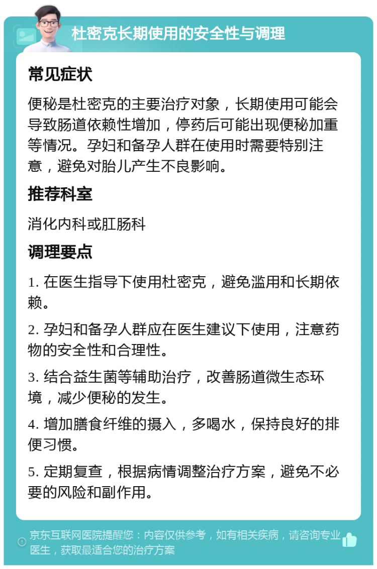 杜密克长期使用的安全性与调理 常见症状 便秘是杜密克的主要治疗对象，长期使用可能会导致肠道依赖性增加，停药后可能出现便秘加重等情况。孕妇和备孕人群在使用时需要特别注意，避免对胎儿产生不良影响。 推荐科室 消化内科或肛肠科 调理要点 1. 在医生指导下使用杜密克，避免滥用和长期依赖。 2. 孕妇和备孕人群应在医生建议下使用，注意药物的安全性和合理性。 3. 结合益生菌等辅助治疗，改善肠道微生态环境，减少便秘的发生。 4. 增加膳食纤维的摄入，多喝水，保持良好的排便习惯。 5. 定期复查，根据病情调整治疗方案，避免不必要的风险和副作用。