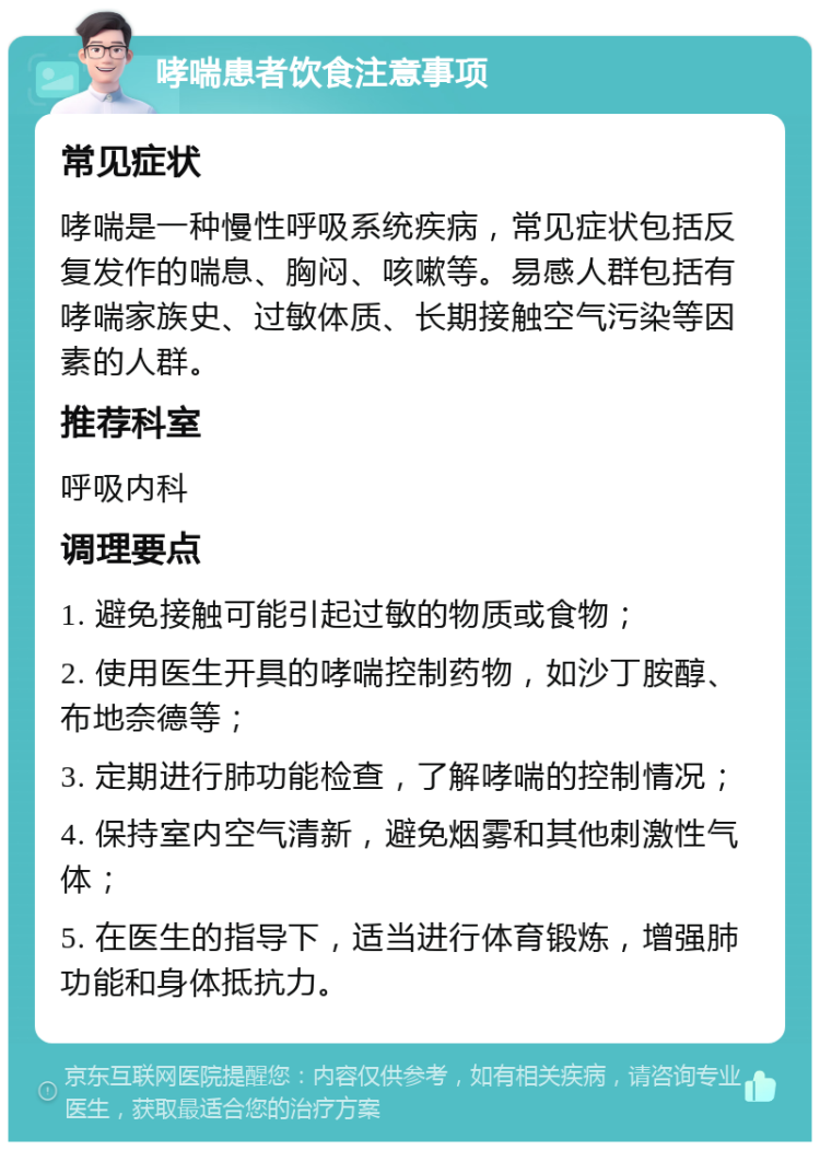 哮喘患者饮食注意事项 常见症状 哮喘是一种慢性呼吸系统疾病，常见症状包括反复发作的喘息、胸闷、咳嗽等。易感人群包括有哮喘家族史、过敏体质、长期接触空气污染等因素的人群。 推荐科室 呼吸内科 调理要点 1. 避免接触可能引起过敏的物质或食物； 2. 使用医生开具的哮喘控制药物，如沙丁胺醇、布地奈德等； 3. 定期进行肺功能检查，了解哮喘的控制情况； 4. 保持室内空气清新，避免烟雾和其他刺激性气体； 5. 在医生的指导下，适当进行体育锻炼，增强肺功能和身体抵抗力。