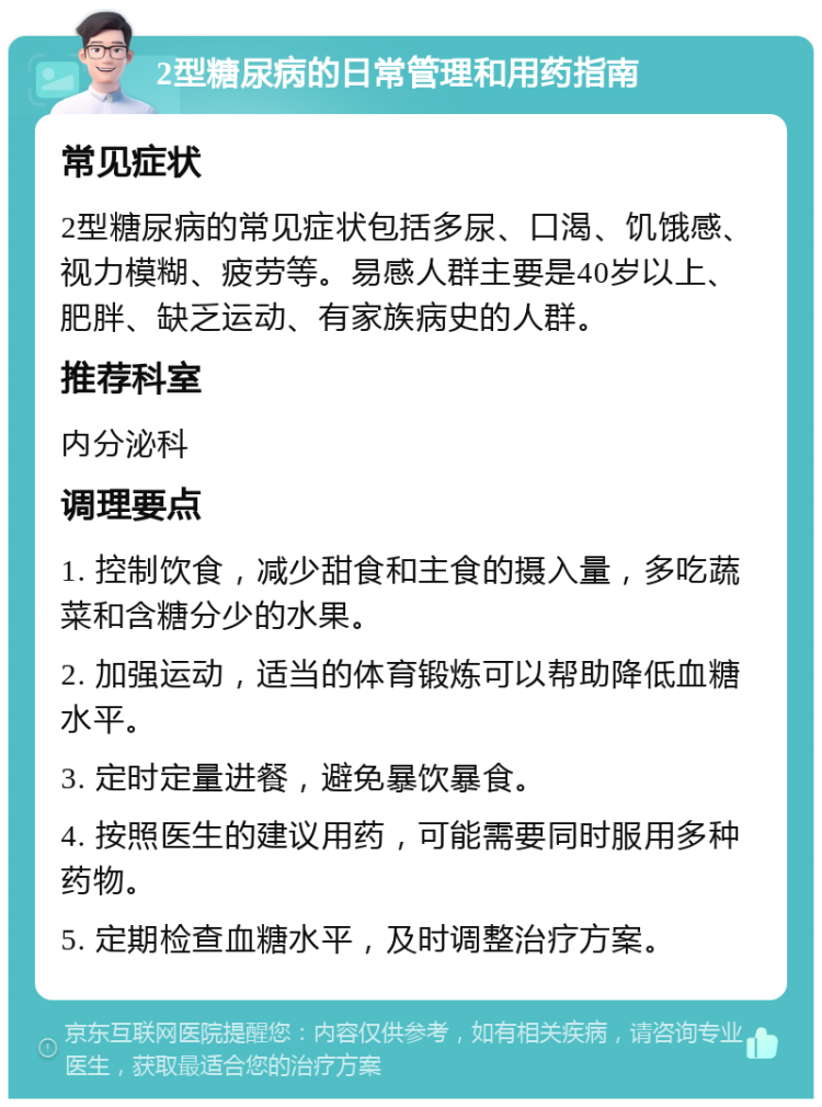 2型糖尿病的日常管理和用药指南 常见症状 2型糖尿病的常见症状包括多尿、口渴、饥饿感、视力模糊、疲劳等。易感人群主要是40岁以上、肥胖、缺乏运动、有家族病史的人群。 推荐科室 内分泌科 调理要点 1. 控制饮食，减少甜食和主食的摄入量，多吃蔬菜和含糖分少的水果。 2. 加强运动，适当的体育锻炼可以帮助降低血糖水平。 3. 定时定量进餐，避免暴饮暴食。 4. 按照医生的建议用药，可能需要同时服用多种药物。 5. 定期检查血糖水平，及时调整治疗方案。