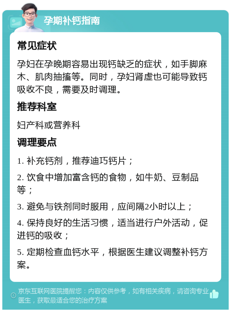 孕期补钙指南 常见症状 孕妇在孕晚期容易出现钙缺乏的症状，如手脚麻木、肌肉抽搐等。同时，孕妇肾虚也可能导致钙吸收不良，需要及时调理。 推荐科室 妇产科或营养科 调理要点 1. 补充钙剂，推荐迪巧钙片； 2. 饮食中增加富含钙的食物，如牛奶、豆制品等； 3. 避免与铁剂同时服用，应间隔2小时以上； 4. 保持良好的生活习惯，适当进行户外活动，促进钙的吸收； 5. 定期检查血钙水平，根据医生建议调整补钙方案。