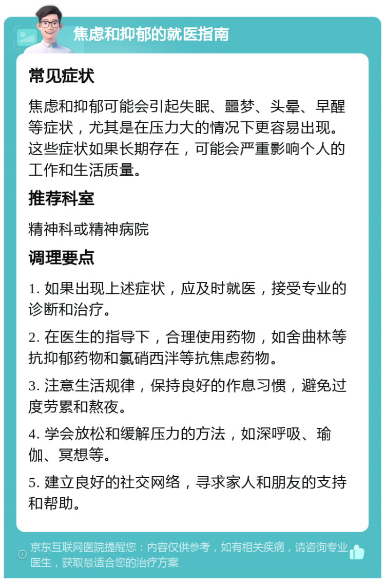 焦虑和抑郁的就医指南 常见症状 焦虑和抑郁可能会引起失眠、噩梦、头晕、早醒等症状，尤其是在压力大的情况下更容易出现。这些症状如果长期存在，可能会严重影响个人的工作和生活质量。 推荐科室 精神科或精神病院 调理要点 1. 如果出现上述症状，应及时就医，接受专业的诊断和治疗。 2. 在医生的指导下，合理使用药物，如舍曲林等抗抑郁药物和氯硝西泮等抗焦虑药物。 3. 注意生活规律，保持良好的作息习惯，避免过度劳累和熬夜。 4. 学会放松和缓解压力的方法，如深呼吸、瑜伽、冥想等。 5. 建立良好的社交网络，寻求家人和朋友的支持和帮助。