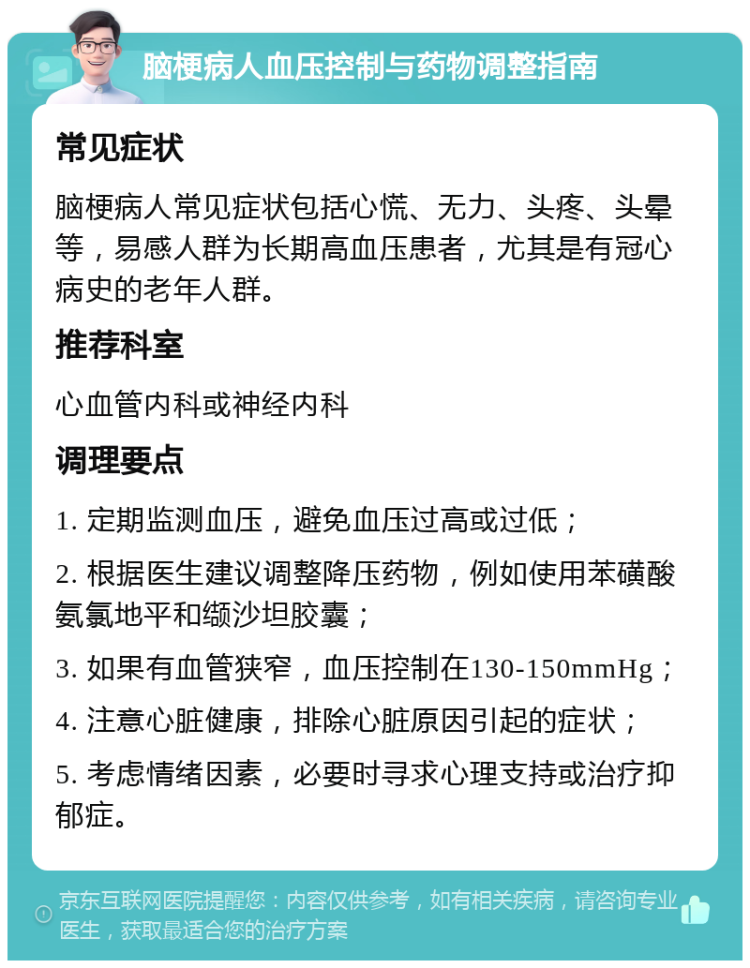 脑梗病人血压控制与药物调整指南 常见症状 脑梗病人常见症状包括心慌、无力、头疼、头晕等，易感人群为长期高血压患者，尤其是有冠心病史的老年人群。 推荐科室 心血管内科或神经内科 调理要点 1. 定期监测血压，避免血压过高或过低； 2. 根据医生建议调整降压药物，例如使用苯磺酸氨氯地平和缬沙坦胶囊； 3. 如果有血管狭窄，血压控制在130-150mmHg； 4. 注意心脏健康，排除心脏原因引起的症状； 5. 考虑情绪因素，必要时寻求心理支持或治疗抑郁症。