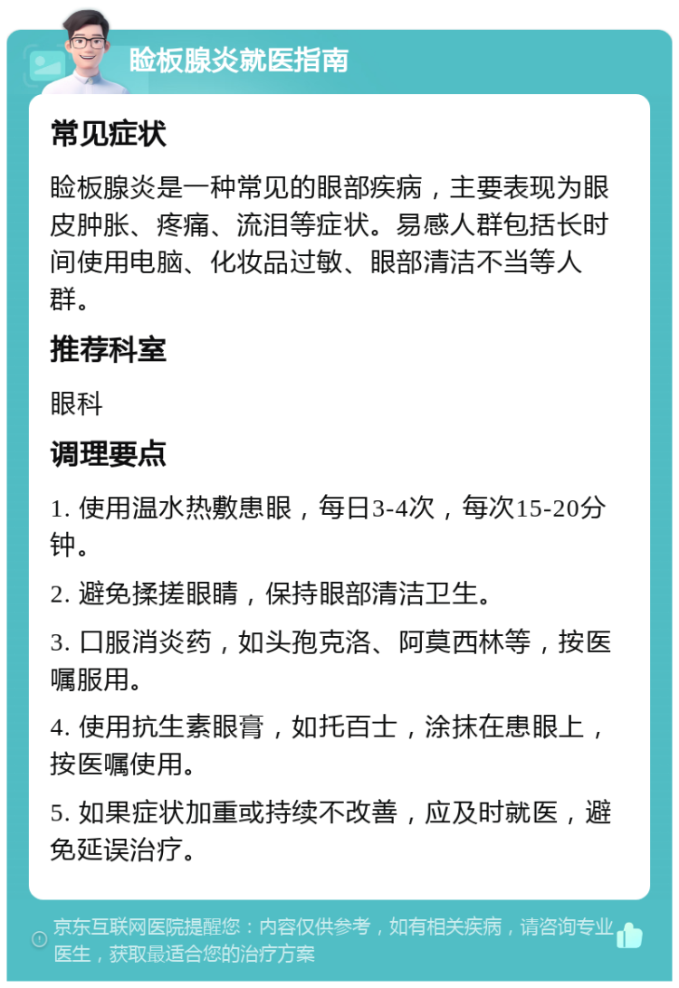 睑板腺炎就医指南 常见症状 睑板腺炎是一种常见的眼部疾病，主要表现为眼皮肿胀、疼痛、流泪等症状。易感人群包括长时间使用电脑、化妆品过敏、眼部清洁不当等人群。 推荐科室 眼科 调理要点 1. 使用温水热敷患眼，每日3-4次，每次15-20分钟。 2. 避免揉搓眼睛，保持眼部清洁卫生。 3. 口服消炎药，如头孢克洛、阿莫西林等，按医嘱服用。 4. 使用抗生素眼膏，如托百士，涂抹在患眼上，按医嘱使用。 5. 如果症状加重或持续不改善，应及时就医，避免延误治疗。