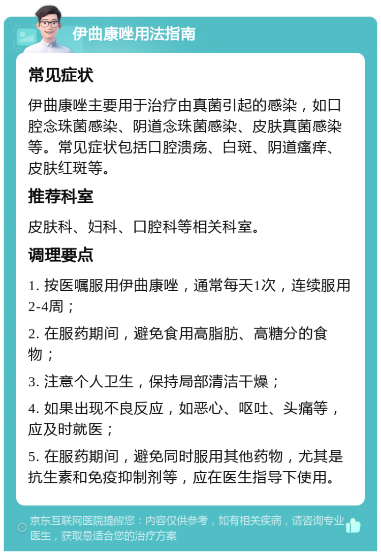 伊曲康唑用法指南 常见症状 伊曲康唑主要用于治疗由真菌引起的感染，如口腔念珠菌感染、阴道念珠菌感染、皮肤真菌感染等。常见症状包括口腔溃疡、白斑、阴道瘙痒、皮肤红斑等。 推荐科室 皮肤科、妇科、口腔科等相关科室。 调理要点 1. 按医嘱服用伊曲康唑，通常每天1次，连续服用2-4周； 2. 在服药期间，避免食用高脂肪、高糖分的食物； 3. 注意个人卫生，保持局部清洁干燥； 4. 如果出现不良反应，如恶心、呕吐、头痛等，应及时就医； 5. 在服药期间，避免同时服用其他药物，尤其是抗生素和免疫抑制剂等，应在医生指导下使用。