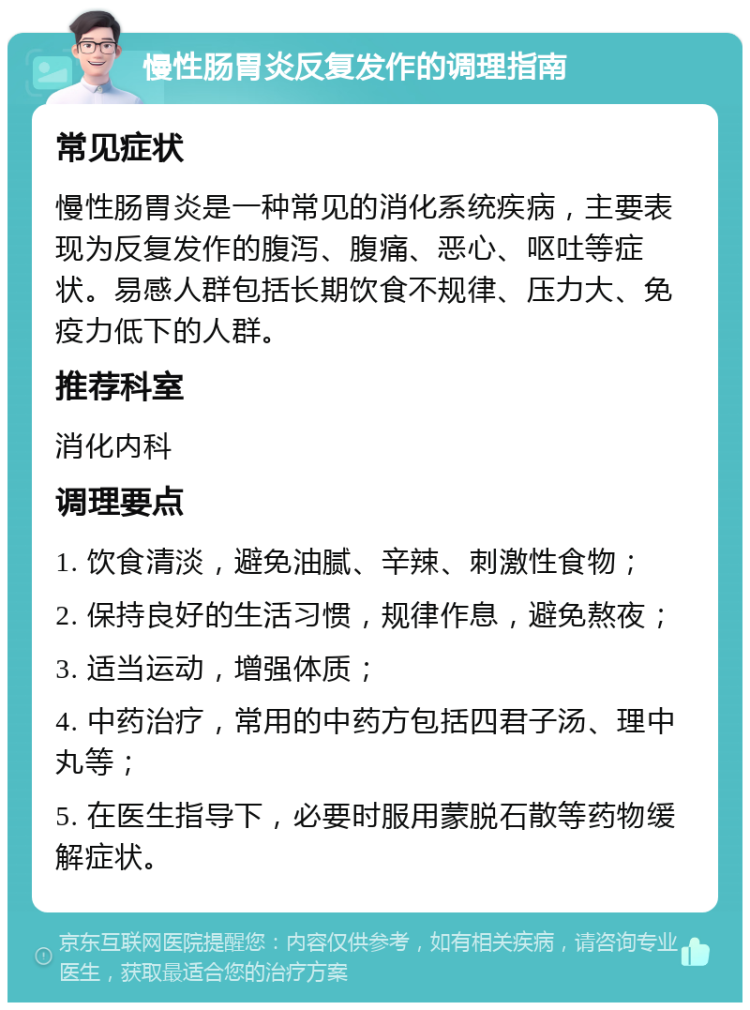 慢性肠胃炎反复发作的调理指南 常见症状 慢性肠胃炎是一种常见的消化系统疾病，主要表现为反复发作的腹泻、腹痛、恶心、呕吐等症状。易感人群包括长期饮食不规律、压力大、免疫力低下的人群。 推荐科室 消化内科 调理要点 1. 饮食清淡，避免油腻、辛辣、刺激性食物； 2. 保持良好的生活习惯，规律作息，避免熬夜； 3. 适当运动，增强体质； 4. 中药治疗，常用的中药方包括四君子汤、理中丸等； 5. 在医生指导下，必要时服用蒙脱石散等药物缓解症状。