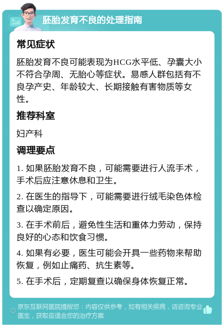 胚胎发育不良的处理指南 常见症状 胚胎发育不良可能表现为HCG水平低、孕囊大小不符合孕周、无胎心等症状。易感人群包括有不良孕产史、年龄较大、长期接触有害物质等女性。 推荐科室 妇产科 调理要点 1. 如果胚胎发育不良，可能需要进行人流手术，手术后应注意休息和卫生。 2. 在医生的指导下，可能需要进行绒毛染色体检查以确定原因。 3. 在手术前后，避免性生活和重体力劳动，保持良好的心态和饮食习惯。 4. 如果有必要，医生可能会开具一些药物来帮助恢复，例如止痛药、抗生素等。 5. 在手术后，定期复查以确保身体恢复正常。