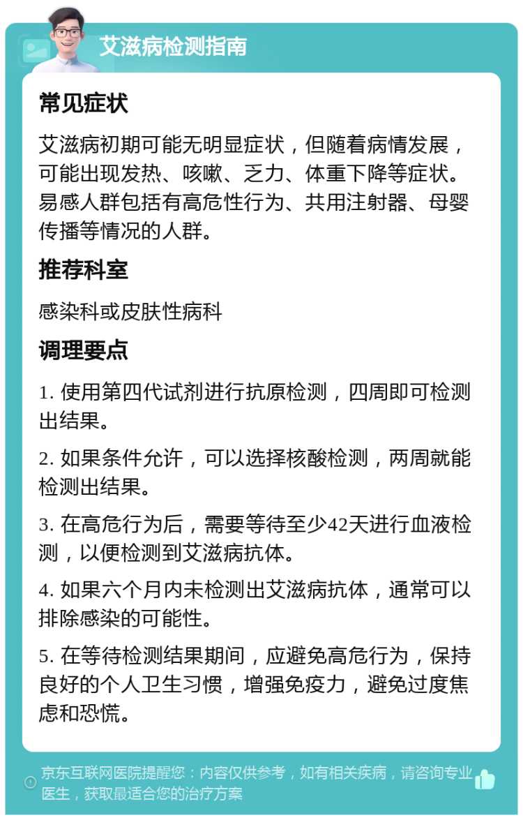 艾滋病检测指南 常见症状 艾滋病初期可能无明显症状，但随着病情发展，可能出现发热、咳嗽、乏力、体重下降等症状。易感人群包括有高危性行为、共用注射器、母婴传播等情况的人群。 推荐科室 感染科或皮肤性病科 调理要点 1. 使用第四代试剂进行抗原检测，四周即可检测出结果。 2. 如果条件允许，可以选择核酸检测，两周就能检测出结果。 3. 在高危行为后，需要等待至少42天进行血液检测，以便检测到艾滋病抗体。 4. 如果六个月内未检测出艾滋病抗体，通常可以排除感染的可能性。 5. 在等待检测结果期间，应避免高危行为，保持良好的个人卫生习惯，增强免疫力，避免过度焦虑和恐慌。