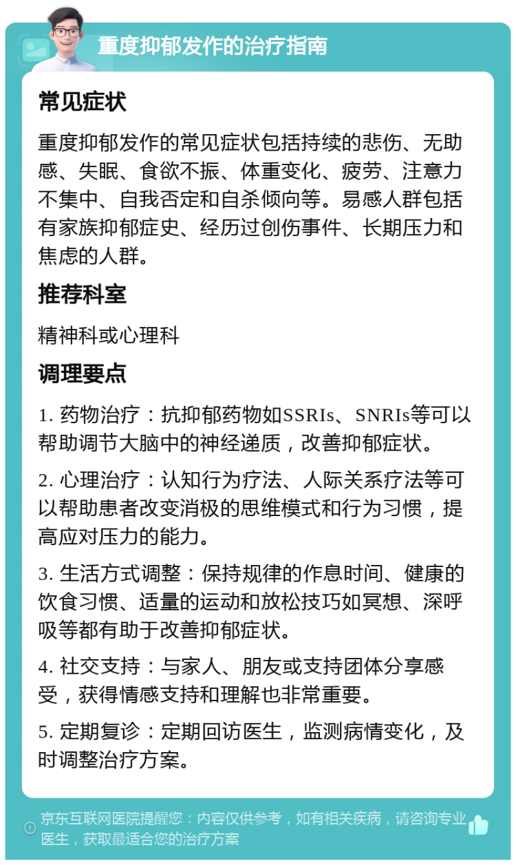 重度抑郁发作的治疗指南 常见症状 重度抑郁发作的常见症状包括持续的悲伤、无助感、失眠、食欲不振、体重变化、疲劳、注意力不集中、自我否定和自杀倾向等。易感人群包括有家族抑郁症史、经历过创伤事件、长期压力和焦虑的人群。 推荐科室 精神科或心理科 调理要点 1. 药物治疗：抗抑郁药物如SSRIs、SNRIs等可以帮助调节大脑中的神经递质，改善抑郁症状。 2. 心理治疗：认知行为疗法、人际关系疗法等可以帮助患者改变消极的思维模式和行为习惯，提高应对压力的能力。 3. 生活方式调整：保持规律的作息时间、健康的饮食习惯、适量的运动和放松技巧如冥想、深呼吸等都有助于改善抑郁症状。 4. 社交支持：与家人、朋友或支持团体分享感受，获得情感支持和理解也非常重要。 5. 定期复诊：定期回访医生，监测病情变化，及时调整治疗方案。