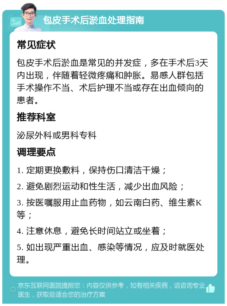 包皮手术后淤血处理指南 常见症状 包皮手术后淤血是常见的并发症，多在手术后3天内出现，伴随着轻微疼痛和肿胀。易感人群包括手术操作不当、术后护理不当或存在出血倾向的患者。 推荐科室 泌尿外科或男科专科 调理要点 1. 定期更换敷料，保持伤口清洁干燥； 2. 避免剧烈运动和性生活，减少出血风险； 3. 按医嘱服用止血药物，如云南白药、维生素K等； 4. 注意休息，避免长时间站立或坐着； 5. 如出现严重出血、感染等情况，应及时就医处理。