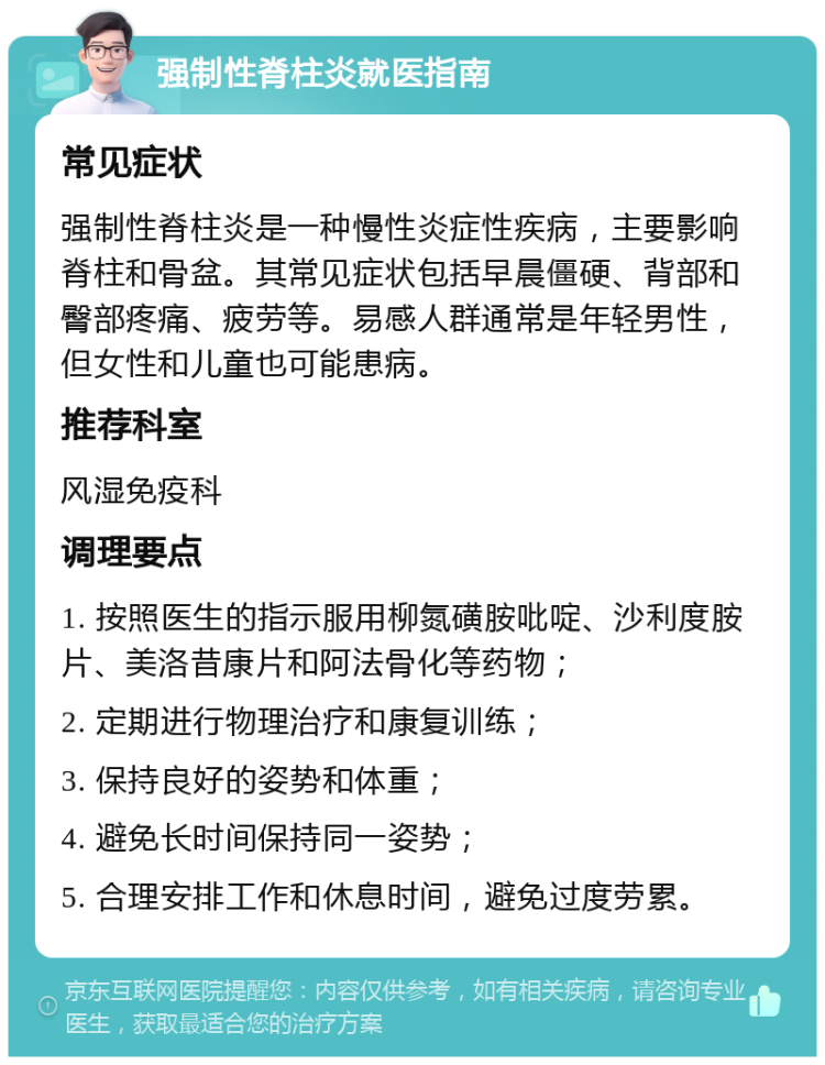 强制性脊柱炎就医指南 常见症状 强制性脊柱炎是一种慢性炎症性疾病，主要影响脊柱和骨盆。其常见症状包括早晨僵硬、背部和臀部疼痛、疲劳等。易感人群通常是年轻男性，但女性和儿童也可能患病。 推荐科室 风湿免疫科 调理要点 1. 按照医生的指示服用柳氮磺胺吡啶、沙利度胺片、美洛昔康片和阿法骨化等药物； 2. 定期进行物理治疗和康复训练； 3. 保持良好的姿势和体重； 4. 避免长时间保持同一姿势； 5. 合理安排工作和休息时间，避免过度劳累。