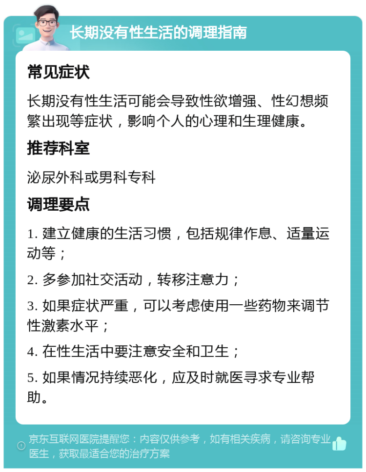 长期没有性生活的调理指南 常见症状 长期没有性生活可能会导致性欲增强、性幻想频繁出现等症状，影响个人的心理和生理健康。 推荐科室 泌尿外科或男科专科 调理要点 1. 建立健康的生活习惯，包括规律作息、适量运动等； 2. 多参加社交活动，转移注意力； 3. 如果症状严重，可以考虑使用一些药物来调节性激素水平； 4. 在性生活中要注意安全和卫生； 5. 如果情况持续恶化，应及时就医寻求专业帮助。