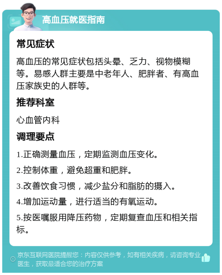 高血压就医指南 常见症状 高血压的常见症状包括头晕、乏力、视物模糊等。易感人群主要是中老年人、肥胖者、有高血压家族史的人群等。 推荐科室 心血管内科 调理要点 1.正确测量血压，定期监测血压变化。 2.控制体重，避免超重和肥胖。 3.改善饮食习惯，减少盐分和脂肪的摄入。 4.增加运动量，进行适当的有氧运动。 5.按医嘱服用降压药物，定期复查血压和相关指标。