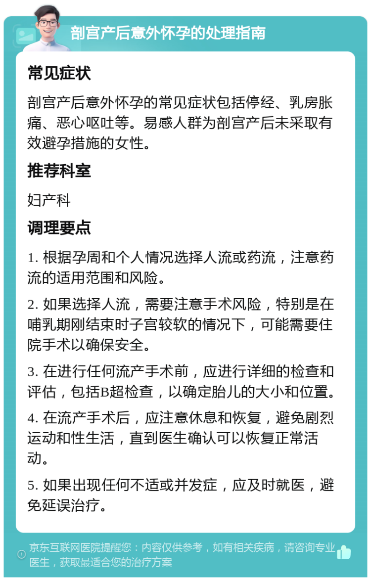 剖宫产后意外怀孕的处理指南 常见症状 剖宫产后意外怀孕的常见症状包括停经、乳房胀痛、恶心呕吐等。易感人群为剖宫产后未采取有效避孕措施的女性。 推荐科室 妇产科 调理要点 1. 根据孕周和个人情况选择人流或药流，注意药流的适用范围和风险。 2. 如果选择人流，需要注意手术风险，特别是在哺乳期刚结束时子宫较软的情况下，可能需要住院手术以确保安全。 3. 在进行任何流产手术前，应进行详细的检查和评估，包括B超检查，以确定胎儿的大小和位置。 4. 在流产手术后，应注意休息和恢复，避免剧烈运动和性生活，直到医生确认可以恢复正常活动。 5. 如果出现任何不适或并发症，应及时就医，避免延误治疗。