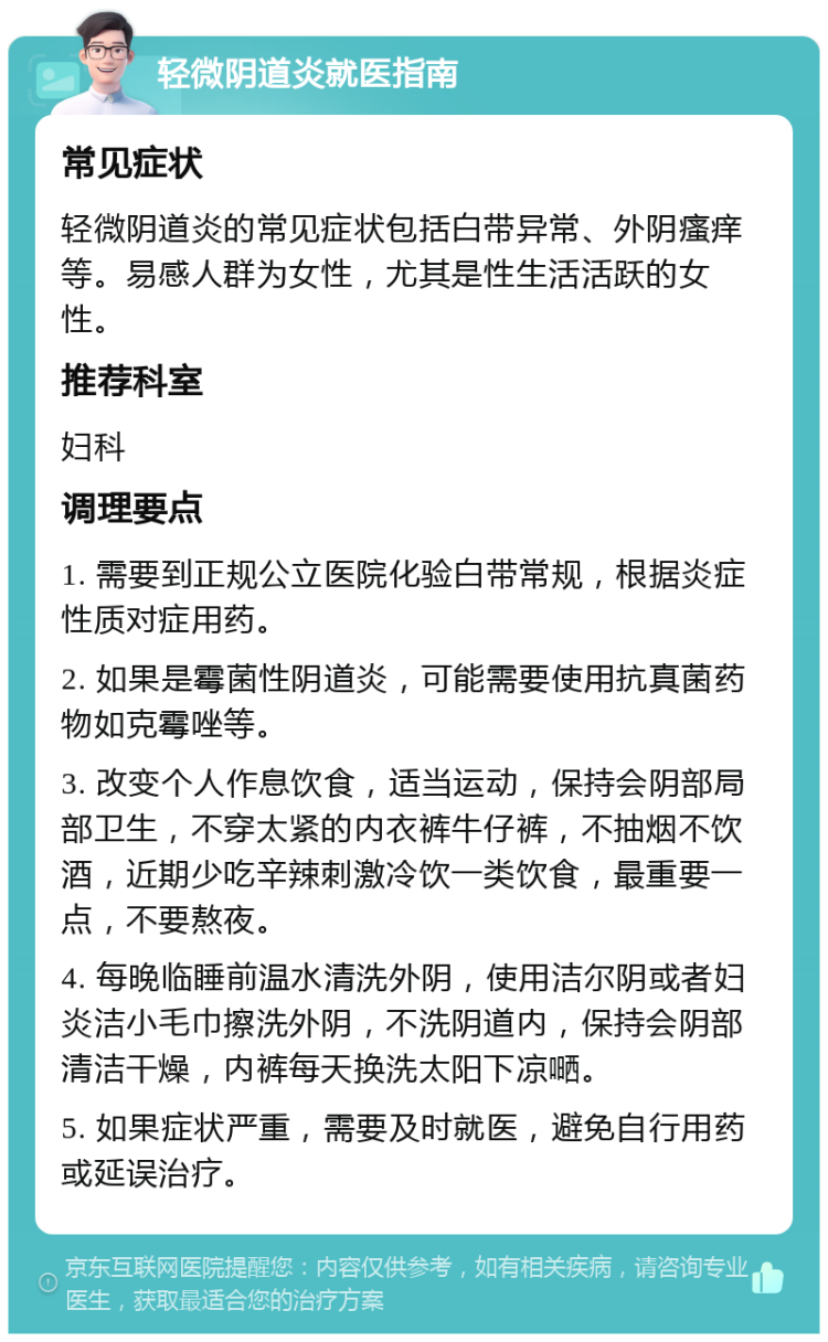 轻微阴道炎就医指南 常见症状 轻微阴道炎的常见症状包括白带异常、外阴瘙痒等。易感人群为女性，尤其是性生活活跃的女性。 推荐科室 妇科 调理要点 1. 需要到正规公立医院化验白带常规，根据炎症性质对症用药。 2. 如果是霉菌性阴道炎，可能需要使用抗真菌药物如克霉唑等。 3. 改变个人作息饮食，适当运动，保持会阴部局部卫生，不穿太紧的内衣裤牛仔裤，不抽烟不饮酒，近期少吃辛辣刺激冷饮一类饮食，最重要一点，不要熬夜。 4. 每晚临睡前温水清洗外阴，使用洁尔阴或者妇炎洁小毛巾擦洗外阴，不洗阴道内，保持会阴部清洁干燥，内裤每天换洗太阳下凉嗮。 5. 如果症状严重，需要及时就医，避免自行用药或延误治疗。