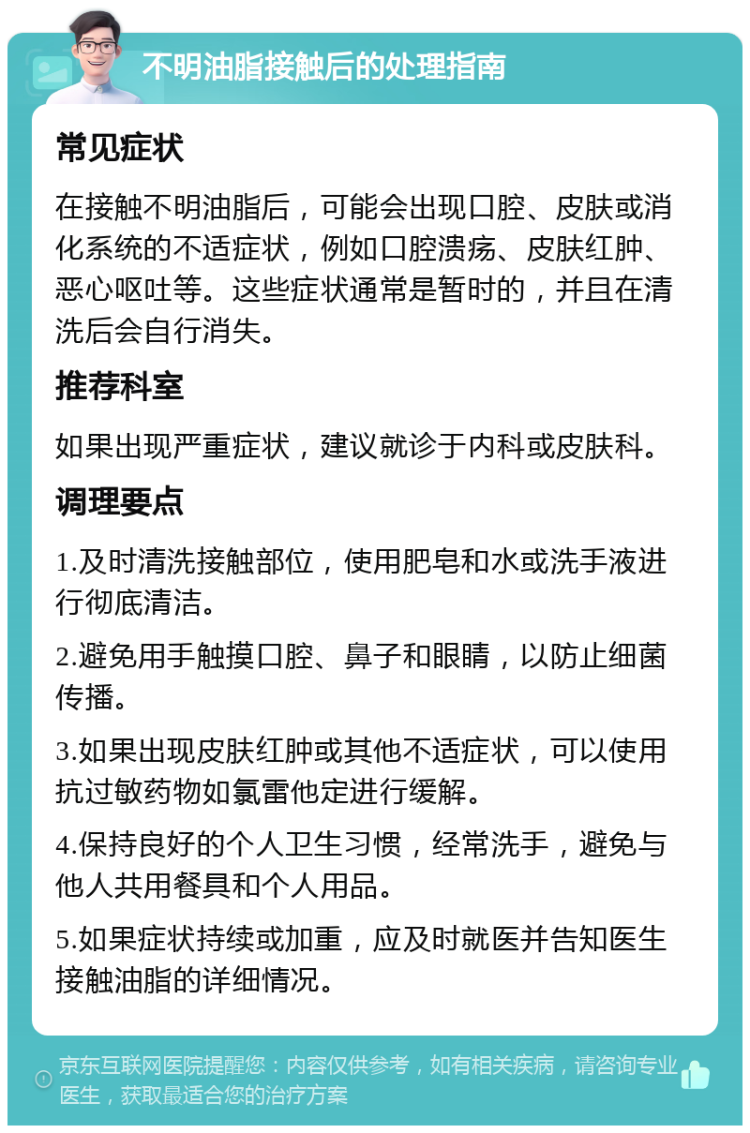 不明油脂接触后的处理指南 常见症状 在接触不明油脂后，可能会出现口腔、皮肤或消化系统的不适症状，例如口腔溃疡、皮肤红肿、恶心呕吐等。这些症状通常是暂时的，并且在清洗后会自行消失。 推荐科室 如果出现严重症状，建议就诊于内科或皮肤科。 调理要点 1.及时清洗接触部位，使用肥皂和水或洗手液进行彻底清洁。 2.避免用手触摸口腔、鼻子和眼睛，以防止细菌传播。 3.如果出现皮肤红肿或其他不适症状，可以使用抗过敏药物如氯雷他定进行缓解。 4.保持良好的个人卫生习惯，经常洗手，避免与他人共用餐具和个人用品。 5.如果症状持续或加重，应及时就医并告知医生接触油脂的详细情况。