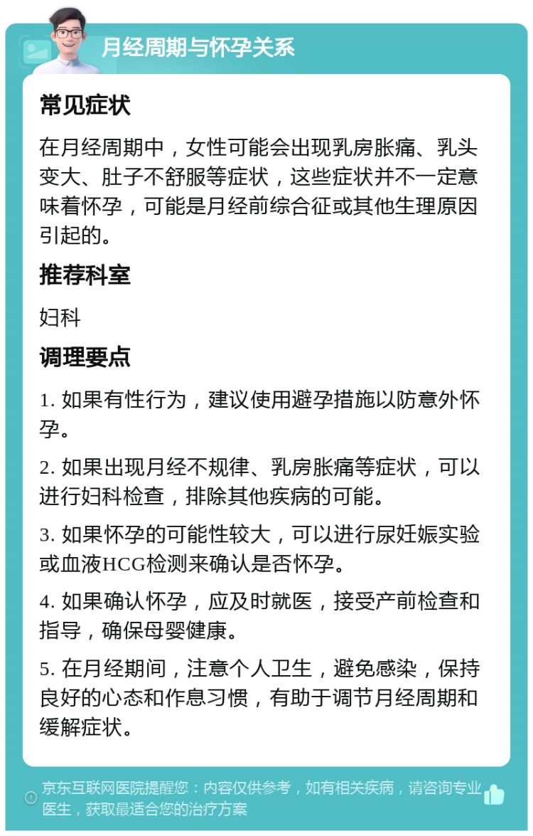 月经周期与怀孕关系 常见症状 在月经周期中，女性可能会出现乳房胀痛、乳头变大、肚子不舒服等症状，这些症状并不一定意味着怀孕，可能是月经前综合征或其他生理原因引起的。 推荐科室 妇科 调理要点 1. 如果有性行为，建议使用避孕措施以防意外怀孕。 2. 如果出现月经不规律、乳房胀痛等症状，可以进行妇科检查，排除其他疾病的可能。 3. 如果怀孕的可能性较大，可以进行尿妊娠实验或血液HCG检测来确认是否怀孕。 4. 如果确认怀孕，应及时就医，接受产前检查和指导，确保母婴健康。 5. 在月经期间，注意个人卫生，避免感染，保持良好的心态和作息习惯，有助于调节月经周期和缓解症状。