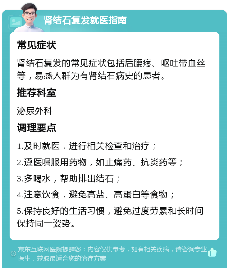 肾结石复发就医指南 常见症状 肾结石复发的常见症状包括后腰疼、呕吐带血丝等，易感人群为有肾结石病史的患者。 推荐科室 泌尿外科 调理要点 1.及时就医，进行相关检查和治疗； 2.遵医嘱服用药物，如止痛药、抗炎药等； 3.多喝水，帮助排出结石； 4.注意饮食，避免高盐、高蛋白等食物； 5.保持良好的生活习惯，避免过度劳累和长时间保持同一姿势。