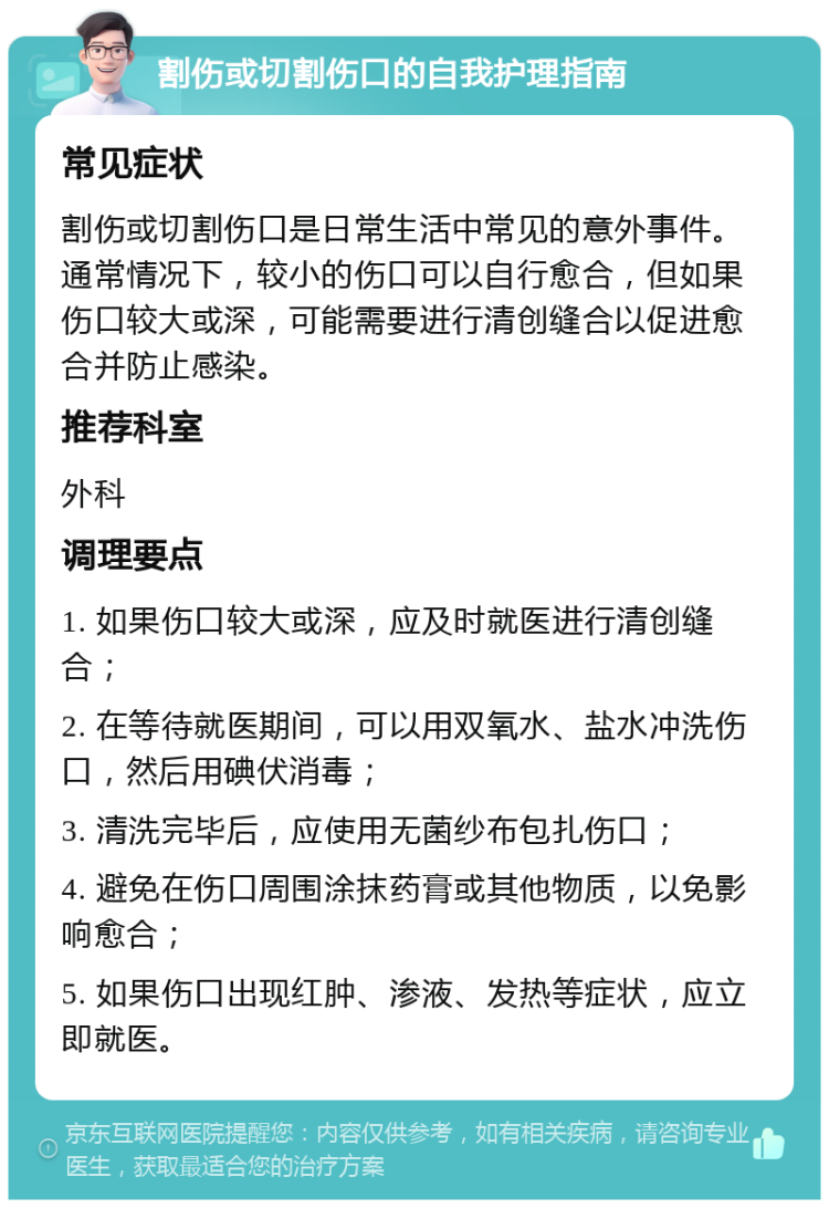 割伤或切割伤口的自我护理指南 常见症状 割伤或切割伤口是日常生活中常见的意外事件。通常情况下，较小的伤口可以自行愈合，但如果伤口较大或深，可能需要进行清创缝合以促进愈合并防止感染。 推荐科室 外科 调理要点 1. 如果伤口较大或深，应及时就医进行清创缝合； 2. 在等待就医期间，可以用双氧水、盐水冲洗伤口，然后用碘伏消毒； 3. 清洗完毕后，应使用无菌纱布包扎伤口； 4. 避免在伤口周围涂抹药膏或其他物质，以免影响愈合； 5. 如果伤口出现红肿、渗液、发热等症状，应立即就医。