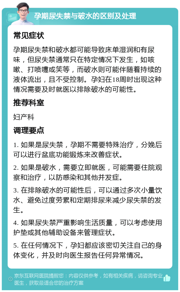 孕期尿失禁与破水的区别及处理 常见症状 孕期尿失禁和破水都可能导致床单湿润和有尿味，但尿失禁通常只在特定情况下发生，如咳嗽、打喷嚏或笑等，而破水则可能伴随着持续的液体流出，且不受控制。孕妇在18周时出现这种情况需要及时就医以排除破水的可能性。 推荐科室 妇产科 调理要点 1. 如果是尿失禁，孕期不需要特殊治疗，分娩后可以进行盆底功能锻炼来改善症状。 2. 如果是破水，需要立即就医，可能需要住院观察和治疗，以防感染和其他并发症。 3. 在排除破水的可能性后，可以通过多次小量饮水、避免过度劳累和定期排尿来减少尿失禁的发生。 4. 如果尿失禁严重影响生活质量，可以考虑使用护垫或其他辅助设备来管理症状。 5. 在任何情况下，孕妇都应该密切关注自己的身体变化，并及时向医生报告任何异常情况。