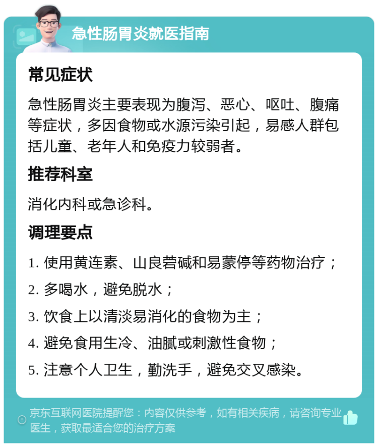 急性肠胃炎就医指南 常见症状 急性肠胃炎主要表现为腹泻、恶心、呕吐、腹痛等症状，多因食物或水源污染引起，易感人群包括儿童、老年人和免疫力较弱者。 推荐科室 消化内科或急诊科。 调理要点 1. 使用黄连素、山良菪碱和易蒙停等药物治疗； 2. 多喝水，避免脱水； 3. 饮食上以清淡易消化的食物为主； 4. 避免食用生冷、油腻或刺激性食物； 5. 注意个人卫生，勤洗手，避免交叉感染。